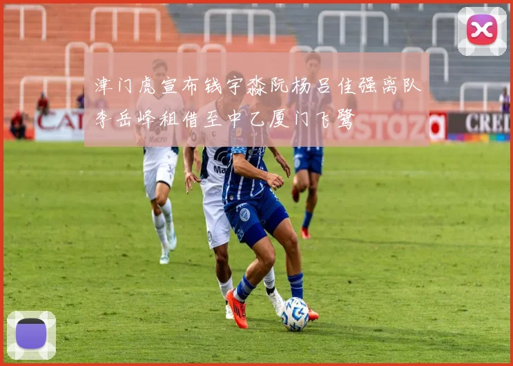 津门虎宣布钱宇淼阮杨吕佳强离队李岳峰租借至中乙厦门飞鹭