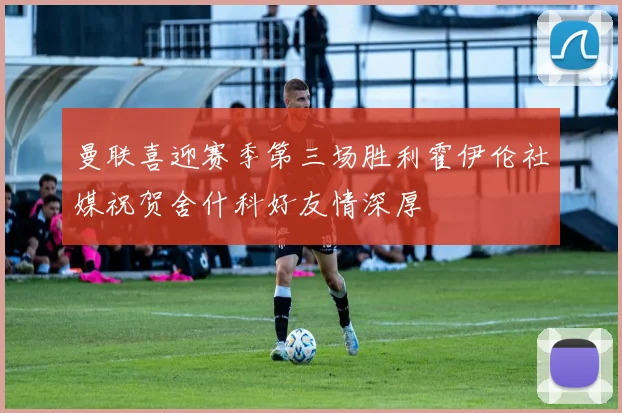 曼联喜迎赛季第三场胜利霍伊伦社媒祝贺舍什科好友情深厚