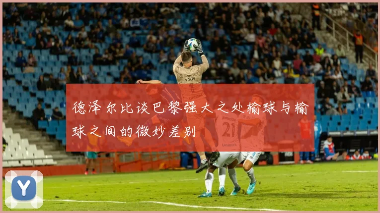 德泽尔比谈巴黎强大之处输球与输球之间的微妙差别