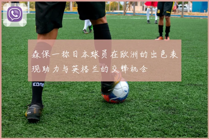 森保一称日本球员在欧洲的出色表现助力与英格兰的交锋机会