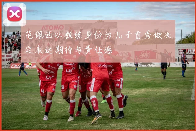范佩西以教练身份为儿子首秀做决定表达期待与责任感
