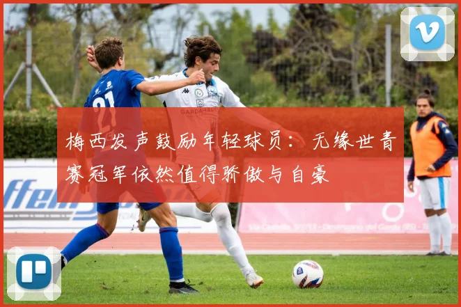 梅西发声鼓励年轻球员：无缘世青赛冠军依然值得骄傲与自豪