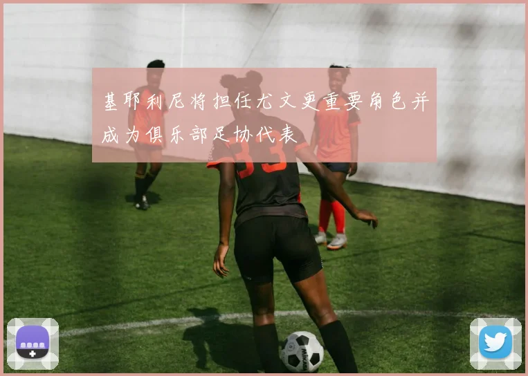 基耶利尼将担任尤文更重要角色并成为俱乐部足协代表