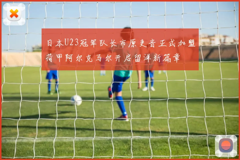 日本U23冠军队长市原吏音正式加盟荷甲阿尔克马尔开启留洋新篇章