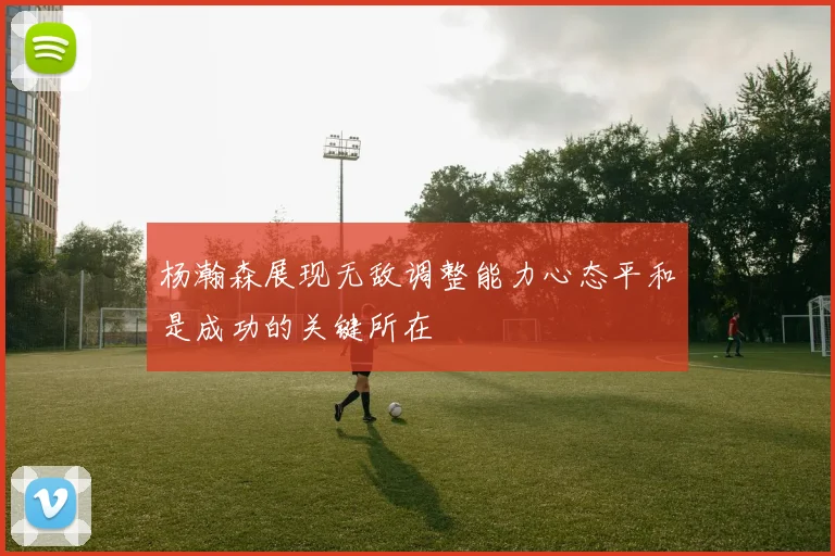 杨瀚森展现无敌调整能力心态平和是成功的关键所在