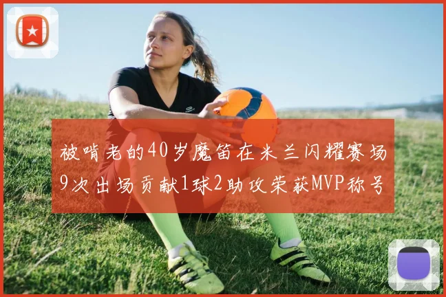 被啃老的40岁魔笛在米兰闪耀赛场9次出场贡献1球2助攻荣获MVP称号