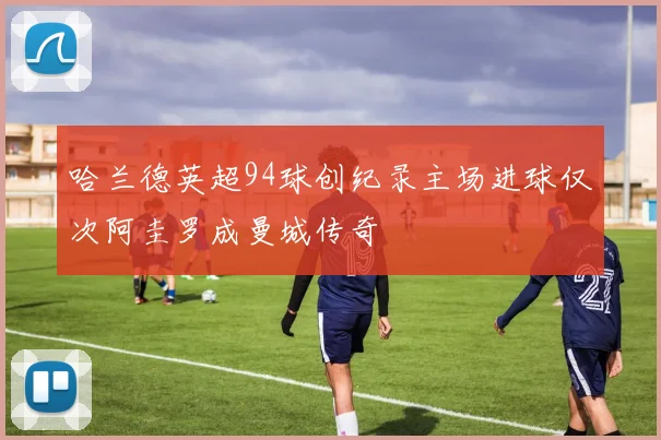哈兰德英超94球创纪录主场进球仅次阿圭罗成曼城传奇