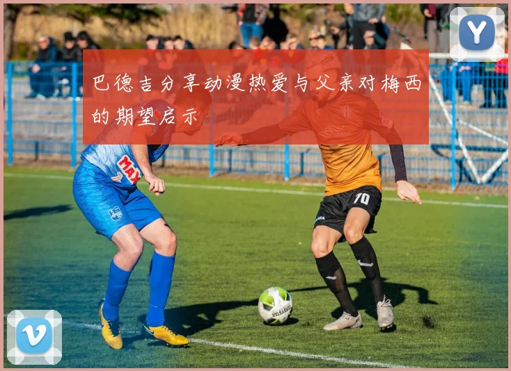 巴德吉分享动漫热爱与父亲对梅西的期望启示