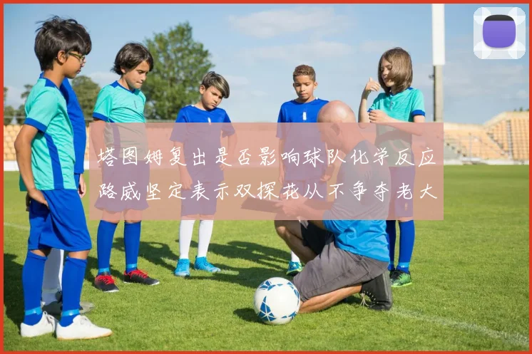 塔图姆复出是否影响球队化学反应路威坚定表示双探花从不争夺老大地位
